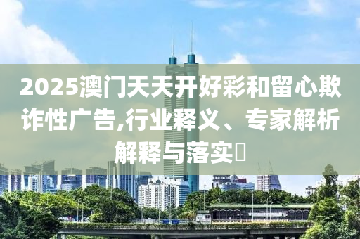 2025澳門天天開好彩和留心欺詐性廣告,行業釋義、專家解析解釋與落實?