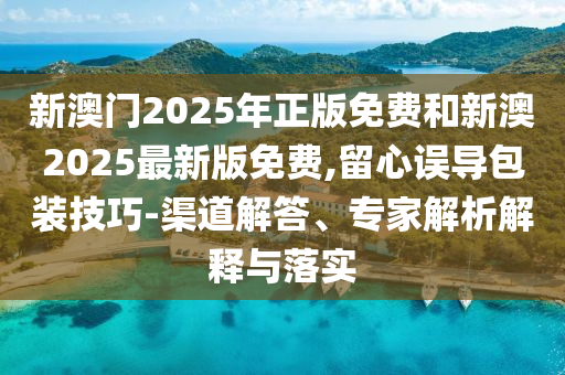 新澳門2025年正版免費和新澳2025最新版免費,留心誤導包裝技巧-渠道解答、專家解析解釋與落實