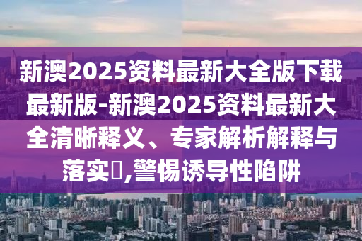新澳2025資料最新大全版下載最新版-新澳2025資料最新大全清晰釋義、專家解析解釋與落實?,警惕誘導性陷阱