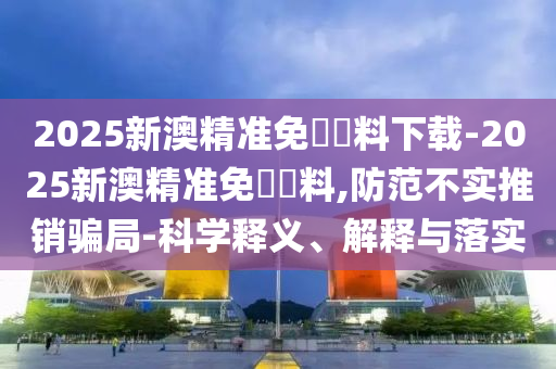 2025新澳精準免費資料下載-2025新澳精準免費資料,防范不實推銷騙局-科學釋義、解釋與落實