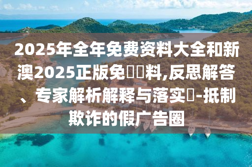 2025年全年免費資料大全和新澳2025正版免費資料,反思解答、專家解析解釋與落實?-抵制欺詐的假廣告圈
