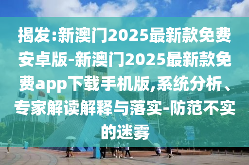 揭發:新澳門2025最新款免費安卓版-新澳門2025最新款免費app下載手機版,系統分析、專家解讀解釋與落實-防范不實的迷霧