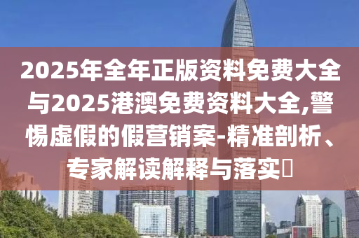 2025年全年正版資料免費大全與2025港澳免費資料大全,警惕虛假的假營銷案-精準剖析、專家解讀解釋與落實?