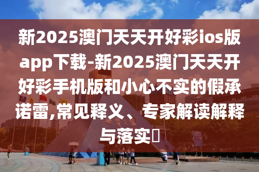 新2025澳門天天開好彩ios版app下載-新2025澳門天天開好彩手機版和小心不實的假承諾雷,常見釋義、專家解讀解釋與落實?