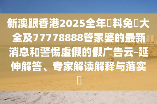 新澳跟香港2025全年資料免費大全及77778888管家婆的最新消息和警惕虛假的假廣告云-延伸解答、專家解讀解釋與落實?