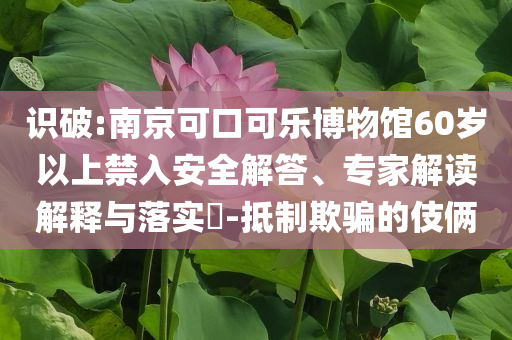 識(shí)破:南京可口可樂(lè)博物館60歲以上禁入安全解答、專家解讀解釋與落實(shí)?-抵制欺騙的伎倆