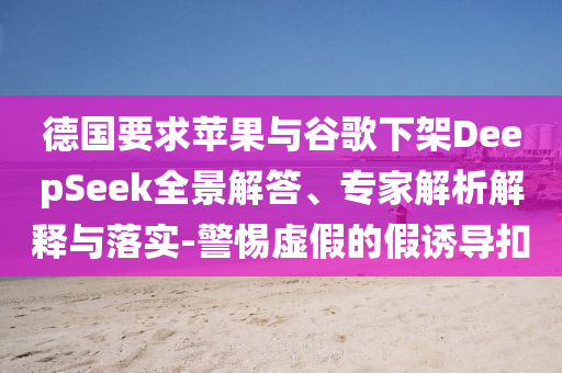 德國要求蘋果與谷歌下架DeepSeek全景解答、專家解析解釋與落實-警惕虛假的假誘導扣
