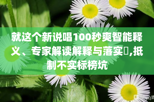 就這個新說唱100秒爽智能釋義、專家解讀解釋與落實?,抵制不實標榜坑