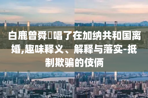白鹿曾舜晞唱了在加納共和國離婚,趣味釋義、解釋與落實-抵制欺騙的伎倆