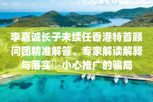 李嘉誠長子未續任香港特首顧問團精準解答、專家解讀解釋與落實?-小心推廣的騙局
