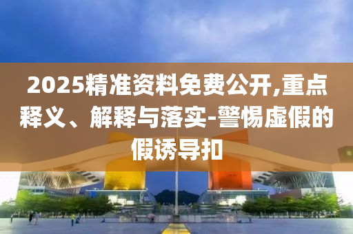 2025精準(zhǔn)資料免費(fèi)公開(kāi),重點(diǎn)釋義、解釋與落實(shí)-警惕虛假的假誘導(dǎo)扣