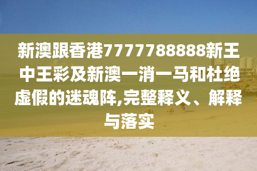 新澳跟香港7777788888新王中王彩及新澳一消一馬和杜絕虛假的迷魂陣,完整釋義、解釋與落實