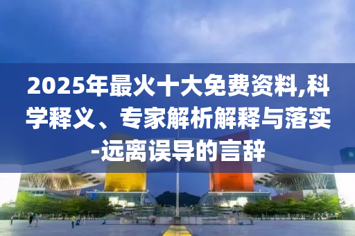 2025年最火十大免費資料,科學釋義、專家解析解釋與落實-遠離誤導的言辭