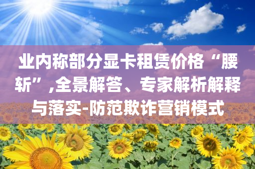 業(yè)內(nèi)稱(chēng)部分顯卡租賃價(jià)格“腰斬”,全景解答、專(zhuān)家解析解釋與落實(shí)-防范欺詐營(yíng)銷(xiāo)模式