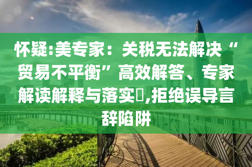 懷疑:美專家：關(guān)稅無法解決“貿(mào)易不平衡”高效解答、專家解讀解釋與落實?,拒絕誤導(dǎo)言辭陷阱
