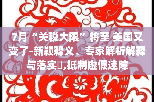 7月“關(guān)稅大限”將至 美國(guó)又變了-新穎釋義、專(zhuān)家解析解釋與落實(shí)?,抵制虛假迷障