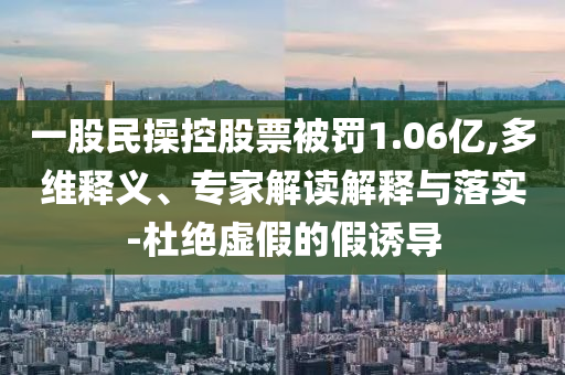 一股民操控股票被罰1.06億,多維釋義、專家解讀解釋與落實-杜絕虛假的假誘導