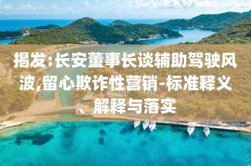 揭發:長安董事長談輔助駕駛風波,留心欺詐性營銷-標準釋義、解釋與落實