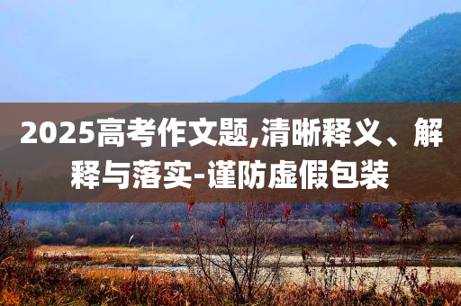 2025高考作文題,清晰釋義、解釋與落實-謹防虛假包裝