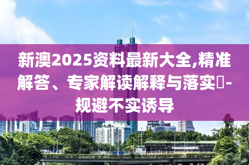 新澳2025資料最新大全,精準解答、專家解讀解釋與落實?-規避不實誘導