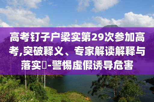高考釘子戶梁實第29次參加高考,突破釋義、專家解讀解釋與落實?-警惕虛假誘導危害