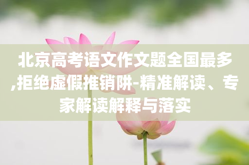 北京高考語文作文題全國最多,拒絕虛假推銷阱-精準解讀、專家解讀解釋與落實