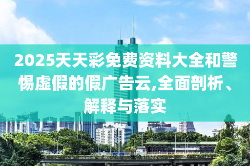2025天天彩免費資料大全和警惕虛假的假廣告云,全面剖析、解釋與落實