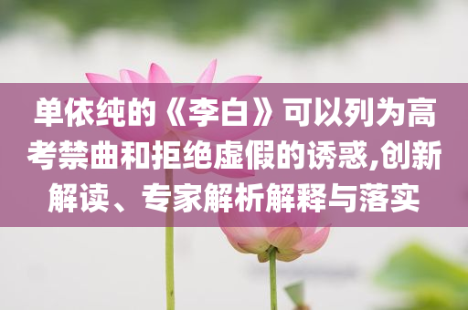 單依純的《李白》可以列為高考禁曲和拒絕虛假的誘惑,創新解讀、專家解析解釋與落實