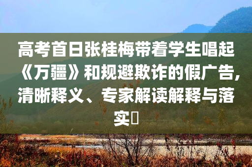 高考首日張桂梅帶著學生唱起《萬疆》和規避欺詐的假廣告,清晰釋義、專家解讀解釋與落實?