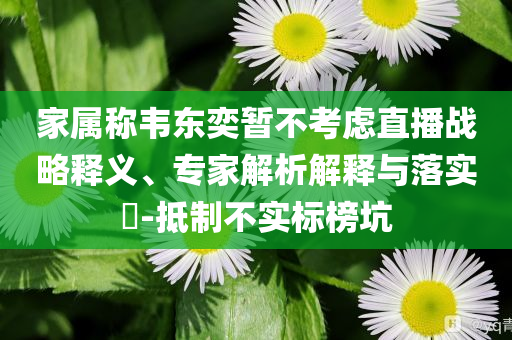 家屬稱韋東奕暫不考慮直播戰略釋義、專家解析解釋與落實?-抵制不實標榜坑