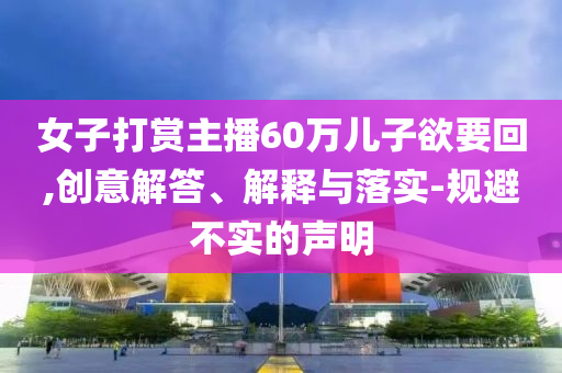 女子打賞主播60萬兒子欲要回,創意解答、解釋與落實-規避不實的聲明