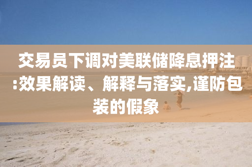 交易員下調對美聯儲降息押注:效果解讀、解釋與落實,謹防包裝的假象