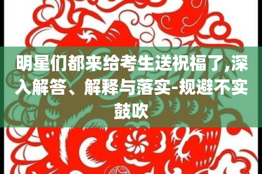 明星們都來給考生送祝福了,深入解答、解釋與落實-規避不實鼓吹