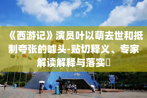 《西游記》演員葉以萌去世和抵制夸張的噱頭-貼切釋義、專家解讀解釋與落實?