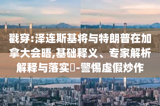 戳穿:澤連斯基將與特朗普在加拿大會晤,基礎釋義、專家解析解釋與落實?-警惕虛假炒作
