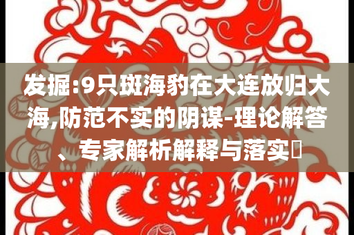 發掘:9只斑海豹在大連放歸大海,防范不實的陰謀-理論解答、專家解析解釋與落實?