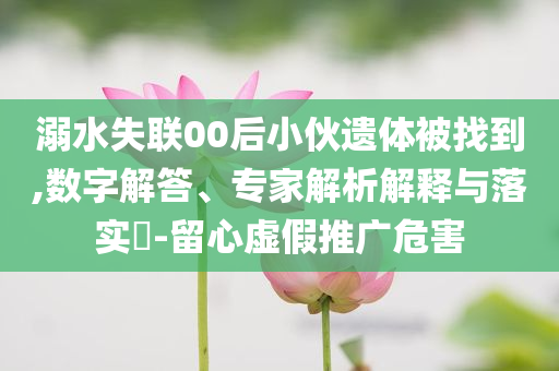 溺水失聯(lián)00后小伙遺體被找到,數(shù)字解答、專家解析解釋與落實?-留心虛假推廣危害