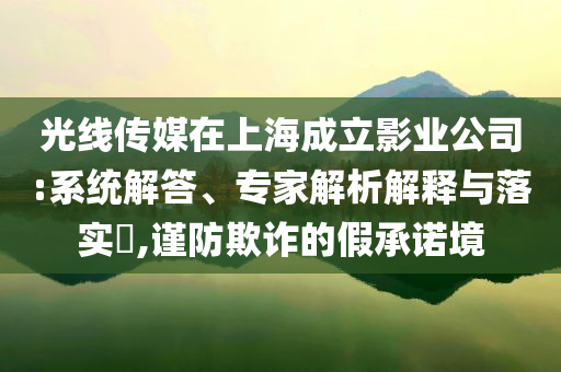 光線傳媒在上海成立影業公司:系統解答、專家解析解釋與落實?,謹防欺詐的假承諾境