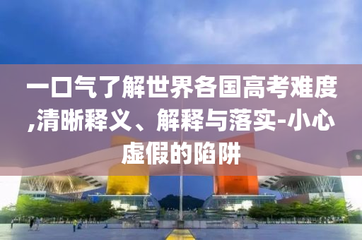 一口氣了解世界各國高考難度,清晰釋義、解釋與落實-小心虛假的陷阱
