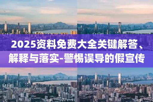 2025資料免費大全關鍵解答、解釋與落實-警惕誤導的假宣傳