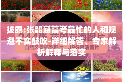 披露:張韶涵高考最忙的人和規(guī)避不實鼓吹-詳細解答、專家解析解釋與落實