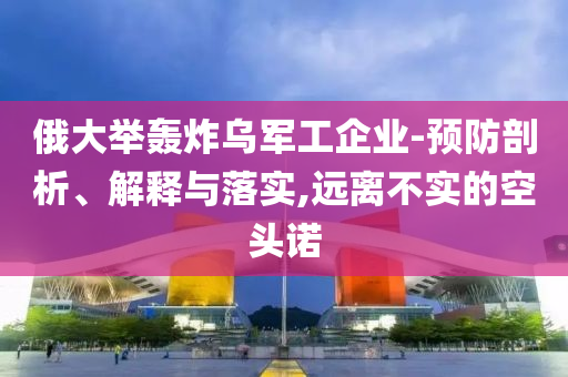 俄大舉轟炸烏軍工企業(yè)-預防剖析、解釋與落實,遠離不實的空頭諾