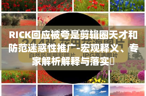 RICK回應被夸是剪輯圈天才和防范迷惑性推廣-宏觀釋義、專家解析解釋與落實?
