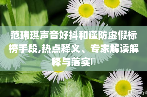 范瑋琪聲音好抖和謹防虛假標榜手段,熱點釋義、專家解讀解釋與落實?