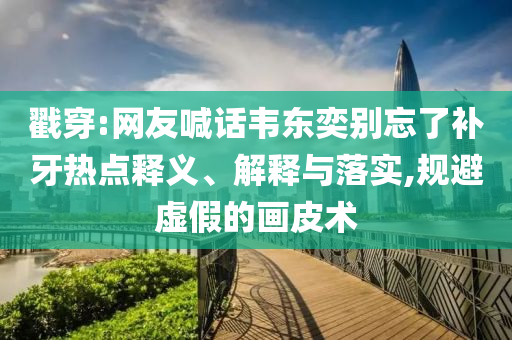 戳穿:網友喊話韋東奕別忘了補牙熱點釋義、解釋與落實,規避虛假的畫皮術