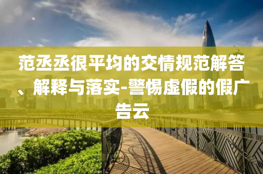 范丞丞很平均的交情規(guī)范解答、解釋與落實(shí)-警惕虛假的假?gòu)V告云