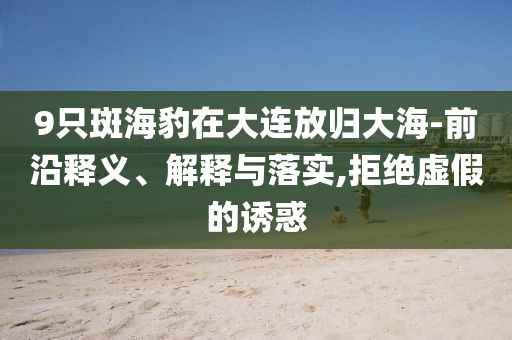 9只斑海豹在大連放歸大海-前沿釋義、解釋與落實(shí),拒絕虛假的誘惑