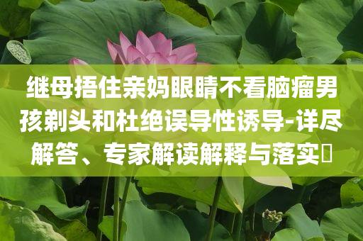 繼母捂住親媽眼睛不看腦瘤男孩剃頭和杜絕誤導(dǎo)性誘導(dǎo)-詳盡解答、專家解讀解釋與落實(shí)?