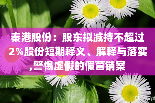 秦港股份：股東擬減持不超過2%股份短期釋義、解釋與落實,警惕虛假的假營銷案