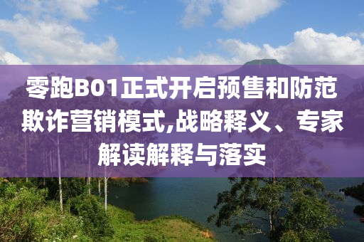 零跑B01正式開啟預(yù)售和防范欺詐營銷模式,戰(zhàn)略釋義、專家解讀解釋與落實(shí)